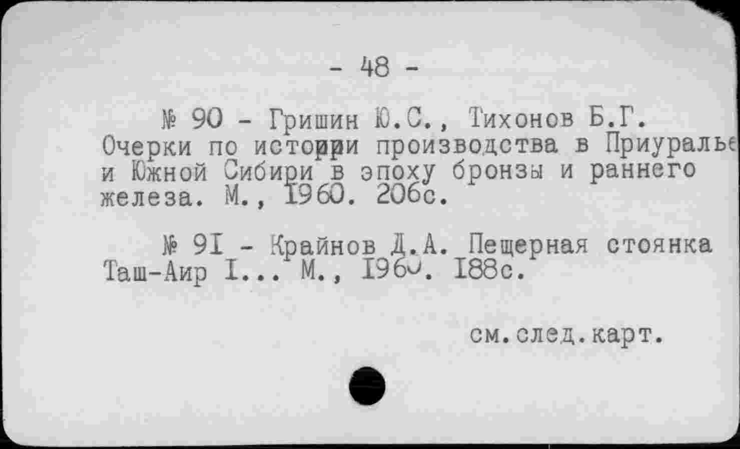 ﻿- 48 -
№ 90 - Гришин Ю.С., Тихонов Б.Г.
Очерки по исторри производства в Приуралье и Южной Сибири в эпоху бронза и раннего железа. М., i960. 206с.
№ 91 - Крайнов Д.А. Пещерная стоянка Таш-Аир I... М., 196<>. 188с.
см.след.карт.